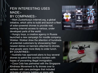 FEW INTERESTING USES
MADE:-
BY COMPANIES:-
• Mark Zuckerburg’s Internet.org, a global
initiative, which aims to build and launch a fleet
of solar-powered drones to provide real,
working Internet access to various, under
developed parts of the world.
• Hungry boys, a creative agency in Russia
launched a new campaign for noodle company,
Wokker. Wokker drew the attention of hundreds
of potential customers by showcasing their
newest dishes on banners attached to drones,
that people were more likely to order lunch.
BY COUNTRIES:-
• Australia has approved plans to buy several
drones to patrol the country’s borders with
hopes of preventing illegal immigration.
• Coca Cola has partnered with the Singapore
Kindness Movement to fly drones over to
workers with care packages that included
 