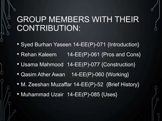 GROUP MEMBERS WITH THEIR
CONTRIBUTION:
• Syed Burhan Yaseen 14-EE(P)-071 {Introduction}
• Rehan Kaleem 14-EE(P)-061 {Pros and Cons}
• Usama Mahmood 14-EE(P)-077 {Construction}
• Qasim Ather Awan 14-EE(P)-060 {Working}
• M. Zeeshan Muzaffar 14-EE(P)-52 {Brief History}
• Muhammad Uzair 14-EE(P)-085 {Uses}
 