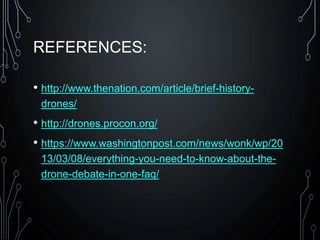 REFERENCES:
• http://www.thenation.com/article/brief-history-
drones/
• http://drones.procon.org/
• https://www.washingtonpost.com/news/wonk/wp/20
13/03/08/everything-you-need-to-know-about-the-
drone-debate-in-one-faq/
 