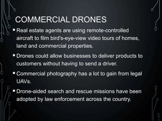 COMMERCIAL DRONES
Real estate agents are using remote-controlled
aircraft to film bird's-eye-view video tours of homes,
land and commercial properties.
Drones could allow businesses to deliver products to
customers without having to send a driver.
Commercial photography has a lot to gain from legal
UAVs.
Drone-aided search and rescue missions have been
adopted by law enforcement across the country.
 