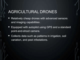 AGRICULTURAL DRONES
 Relatively cheap drones with advanced sensors
and imaging capabilities .
 Equipped with autopilot using GPS and a standard
point-and-shoot camera.
 Collects data such as patterns in irrigation, soil
variation, and pest infestations.
 