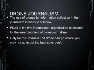 DRONE JOURNALISM
 The use of drones for information collection in the
journalism industry is still new.
 PSJD is the first international organization dedicated
to the emerging field of drone journalism.
 Only for the Journalist, “A drone can go where you
may not go to get the best coverage”.
 