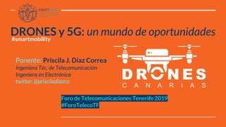 Foro de Telecomunicaciones Tenerife 2019
#ForoTelecoTF
DRONES y 5G: un mundo de oportunidades
Ponente: Priscila J. Díaz Correa
Ingeniera Téc. de Telecomunicación
Ingeniera en Electrónica
twitter: @prisciladiazco
#smartmobility
 