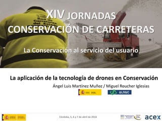 Córdoba, 5, 6 y 7 de abril de 2016
La aplicación de la tecnología de drones en Conservación
Ángel Luis Martínez Muñoz / Miguel Roucher Iglesias
XIV JORNADAS
CONSERVACIÓN DE CARRETERAS
La Conservación al servicio del usuario
 