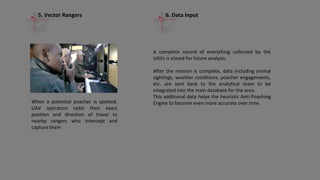 The software predicts, one day in advance, where the animals will be and where the
poachers are likely to strike.
Based on those findings, recommendations on where to position the rangers are
produced, along with flight plans for UAVs; these are then encrypted and sent directly
to the anti-poaching team in the field
Anti-Poaching Engine (APE)
How it Works
1. Predictive Analysis
 