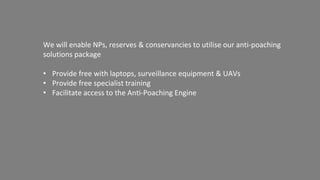 Rangers are prepositioned
where they can quickly
cover all ingress and
egress to the threat areas
The mobile ground control is driven
as close to the threat area as
possible
UAVs equipped with RGB & FLIR FPV
zooming cameras are launched
Everything seen by the cameras is
transmitted back to the ground
control system in real time
UAV Mission Profile
UAVs are flown constantly during the threat
window, with batteries rapidly swapped out
and aircraft relaunched to assure solid
coverage
Autopilots allow the UAVs to patrol a pre-
programmed route, diverting only when
anomalies are identified.
2. Prepositioned Rangers 3. Position Ground Control 4. Fly UAVs
 