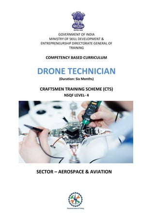 GOVERNMENT OF INDIA
MINISTRY OF SKILL DEVELOPMENT &
ENTREPRENEURSHIP DIRECTORATE GENERAL OF
TRAINING
COMPETENCY BASED CURRICULUM
DRONE TECHNICIAN
(Duration: Six Months)
CRAFTSMEN TRAINING SCHEME (CTS)
NSQF LEVEL- 4
SECTOR – AEROSPACE & AVIATION
 