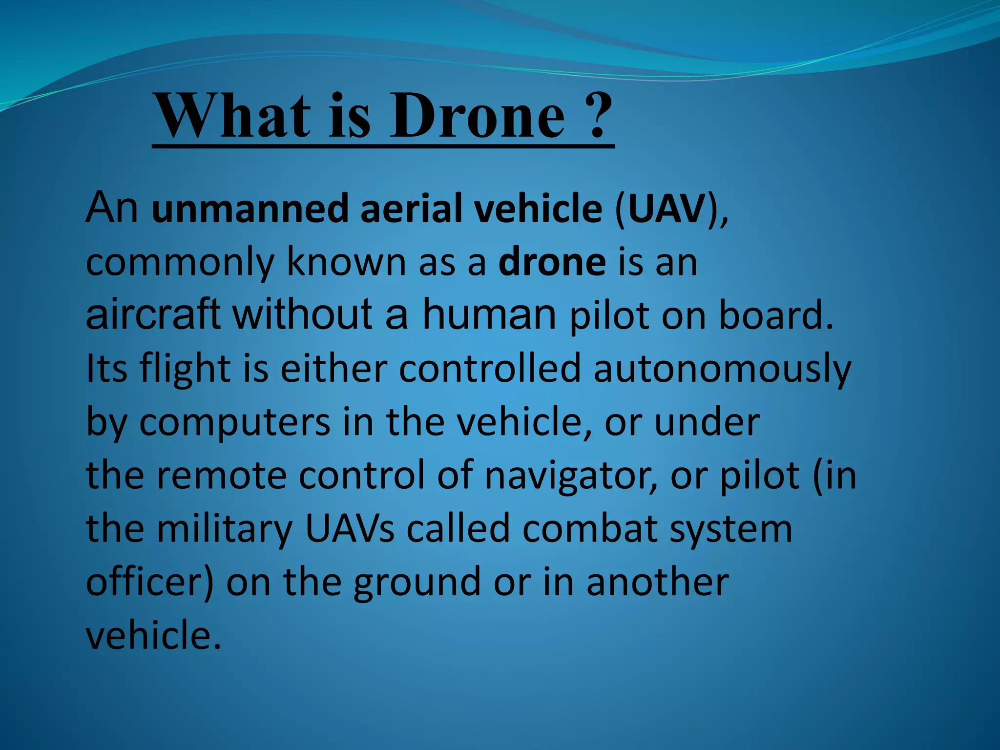 What is Drone ? 
An unmanned aerial vehicle (UAV), 
commonly known as a drone is an 
aircraft without a human pilot on board. 
Its flight is either controlled autonomously 
by computers in the vehicle, or under 
the remote control of navigator, or pilot (in 
the military UAVs called combat system 
officer) on the ground or in another 
vehicle. 
 