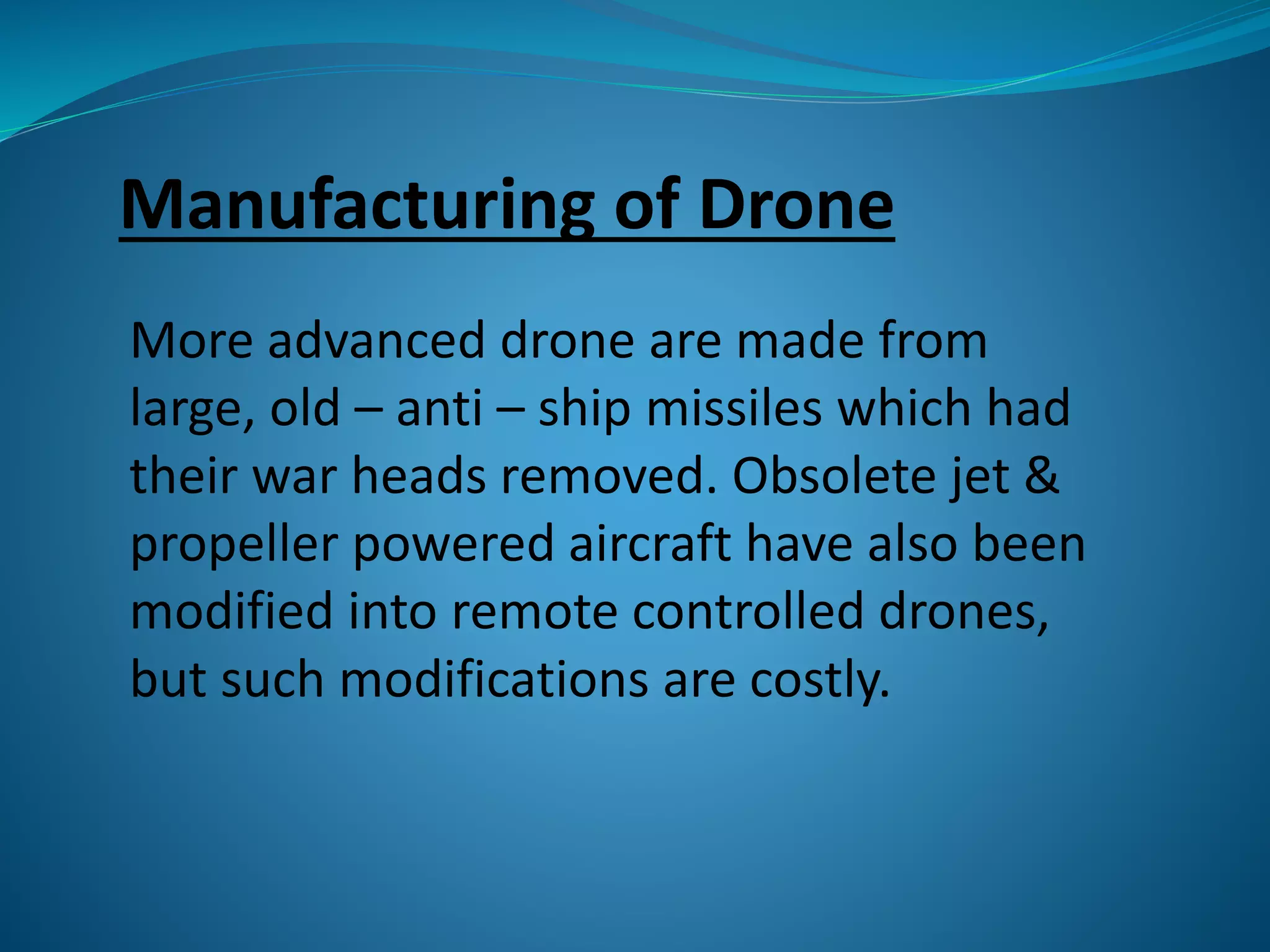 Manufacturing of Drone 
More advanced drone are made from 
large, old – anti – ship missiles which had 
their war heads removed. Obsolete jet & 
propeller powered aircraft have also been 
modified into remote controlled drones, 
but such modifications are costly. 
 
