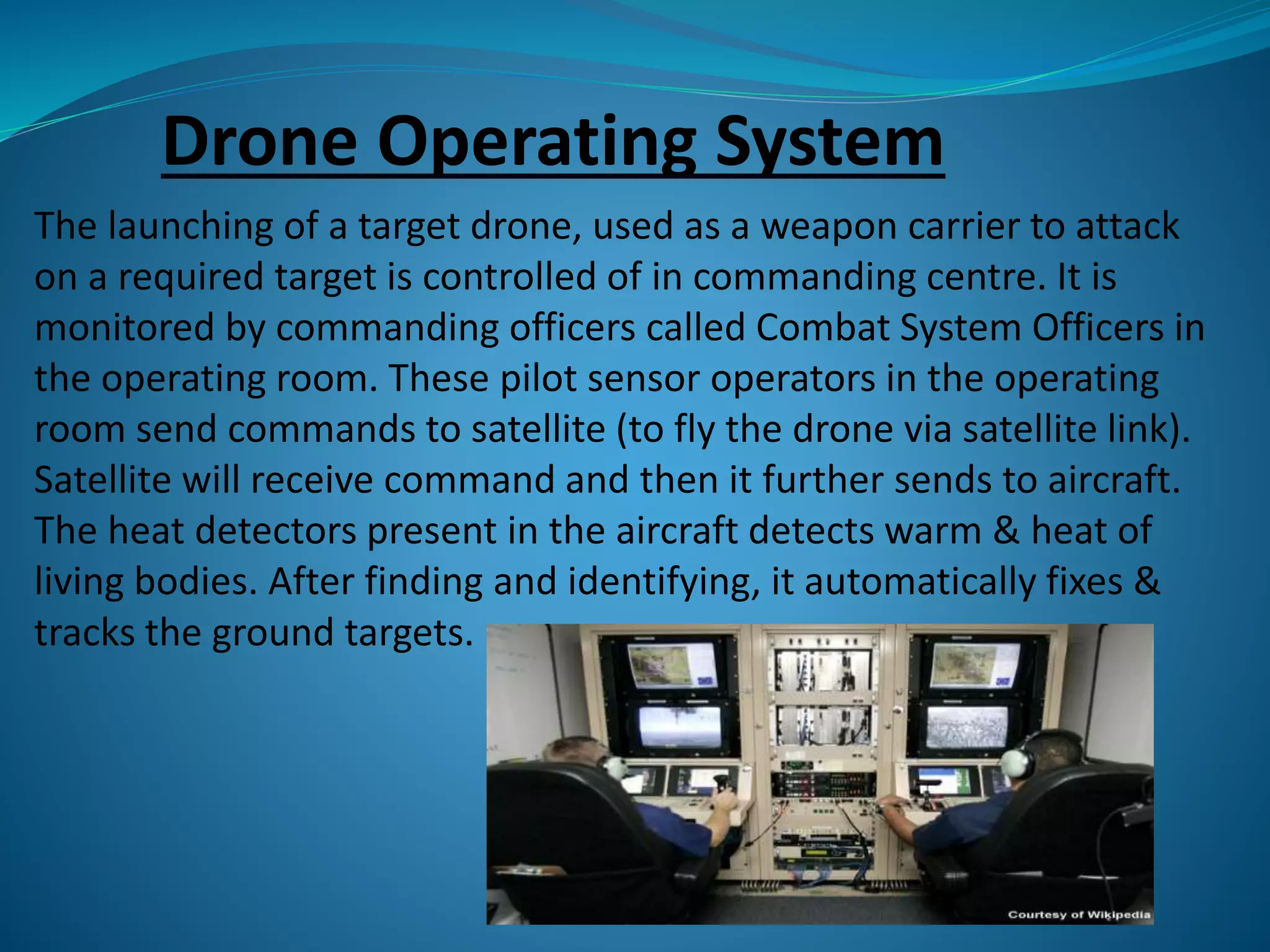 Drone Operating System 
The launching of a target drone, used as a weapon carrier to attack 
on a required target is controlled of in commanding centre. It is 
monitored by commanding officers called Combat System Officers in 
the operating room. These pilot sensor operators in the operating 
room send commands to satellite (to fly the drone via satellite link). 
Satellite will receive command and then it further sends to aircraft. 
The heat detectors present in the aircraft detects warm & heat of 
living bodies. After finding and identifying, it automatically fixes & 
tracks the ground targets. 
 