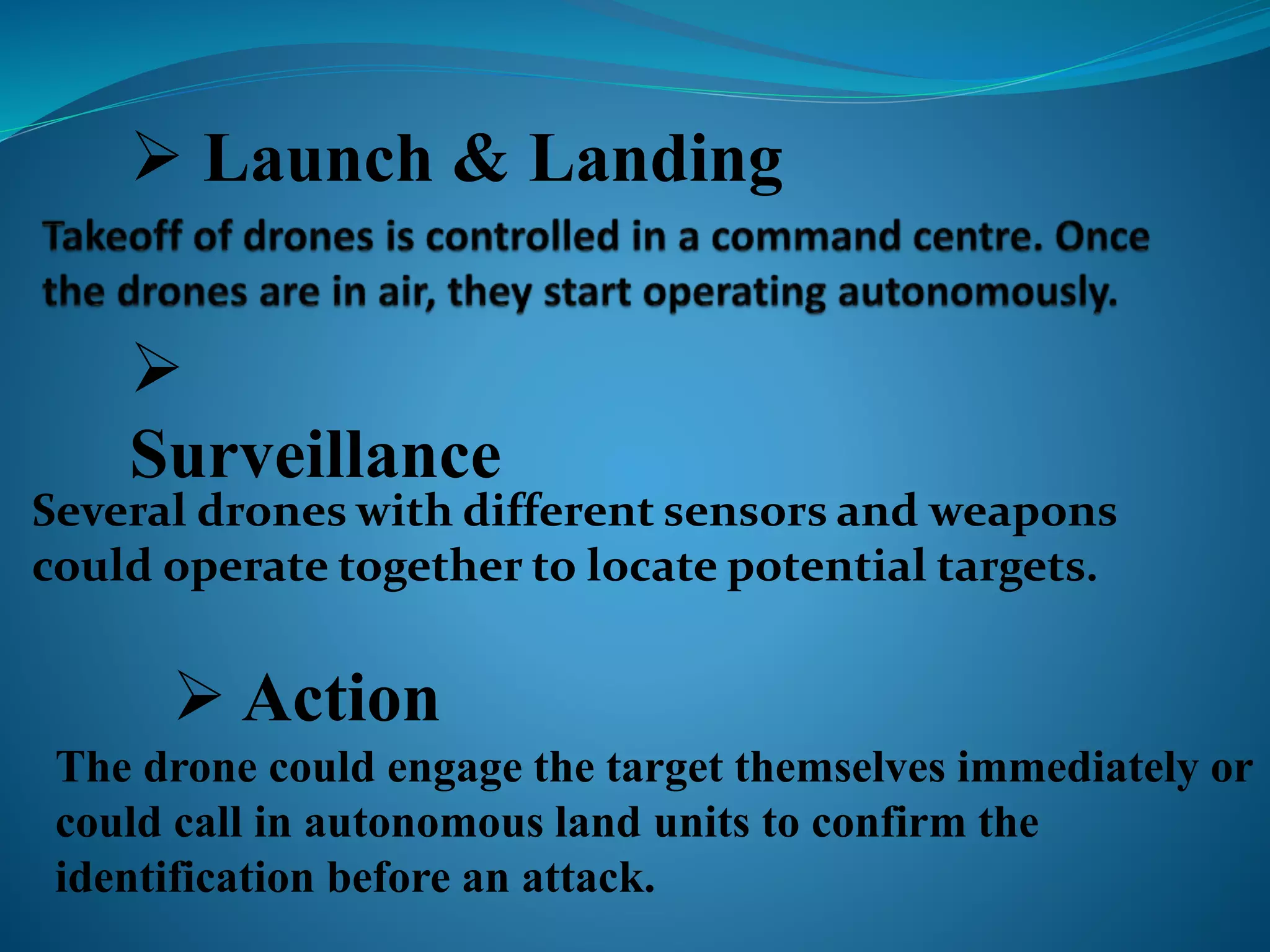  Launch & Landing 
 
Surveillance 
Several drones with different sensors and weapons 
could operate together to locate potential targets. 
 Action 
The drone could engage the target themselves immediately or 
could call in autonomous land units to confirm the 
identification before an attack. 
 