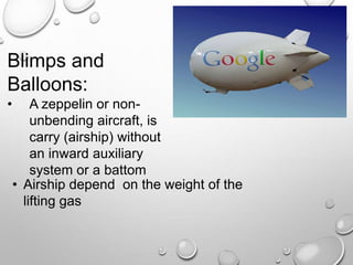 Blimps and
Balloons:
• A zeppelin or non-
unbending aircraft, is
carry (airship) without
an inward auxiliary
system or a battom
• Airship depend on the weight of the
lifting gas
 