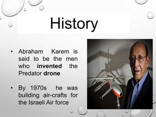 History
• Abraham Karem is
said to be the men
who invented the
Predator drone
• By 1970s he was
building air-crafts for
the Israeli Air force
 
