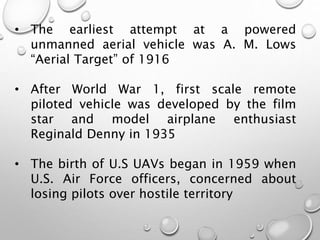 • The earliest attempt at a powered
unmanned aerial vehicle was A. M. Lows
“Aerial Target” of 1916
• After World War 1, first scale remote
piloted vehicle was developed by the film
star and model airplane enthusiast
Reginald Denny in 1935
• The birth of U.S UAVs began in 1959 when
U.S. Air Force officers, concerned about
losing pilots over hostile territory
 