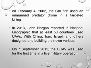 • on February 4, 2002, the CIA first used an
unmanned predator drone in a targeted
killing
• In 2013, John Horgan reported in National
Geographic that at least 50 countries used
UAVs, With China, Iran, Israel, and others
designed and building their own verities.
• On 7 September 2015, the UCAV was used
for the first time in a live military operation
 