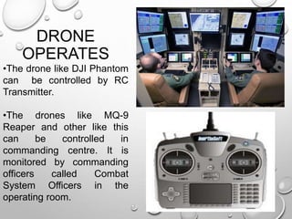 DRONE
OPERATES
•The drone like DJI Phantom
can be controlled by RC
Transmitter.
•The drones like MQ-9
Reaper and other like this
can be controlled in
commanding centre. It is
monitored by commanding
officers called Combat
System Officers in the
operating room.
 