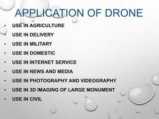 APPLICATION OF DRONE
• USE IN AGRICULTURE
• USE IN DELIVERY
• USE IN MILITARY
• USE IN DOMESTIC
• USE IN INTERNET SERVICE
• USE IN NEWS AND MEDIA
• USE IN PHOTOGRAPHY AND VIDEOGRAPHY
• USE IN 3D IMAGING OF LARGE MONUMENT
• USE IN CIVIL
 