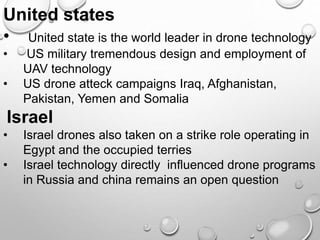 United states
• United state is the world leader in drone technology
• US military tremendous design and employment of
UAV technology
• US drone atteck campaigns Iraq, Afghanistan,
Pakistan, Yemen and Somalia
Israel
• Israel drones also taken on a strike role operating in
Egypt and the occupied terries
• Israel technology directly influenced drone programs
in Russia and china remains an open question
 