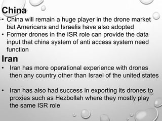 China
• China will remain a huge player in the drone market
but Americans and Israelis have also adopted
• Former drones in the ISR role can provide the data
input that china system of anti access system need
function
Iran
• Iran has more operational experience with drones
then any country other than Israel of the united states
• Iran has also had success in exporting its drones to
proxies such as Hezbollah where they mostly play
the same ISR role
 