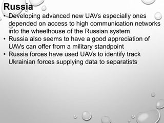 Russia
• Developing advanced new UAVs especially ones
depended on access to high communication networks
into the wheelhouse of the Russian system
• Russia also seems to have a good appreciation of
UAVs can offer from a military standpoint
• Russia forces have used UAVs to identify track
Ukrainian forces supplying data to separatists
 