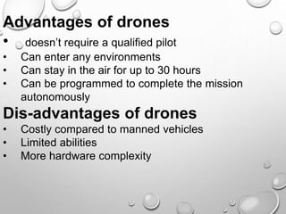 Advantages of drones
• doesn’t require a qualified pilot
• Can enter any environments
• Can stay in the air for up to 30 hours
• Can be programmed to complete the mission
autonomously
Dis-advantages of drones
• Costly compared to manned vehicles
• Limited abilities
• More hardware complexity
 
