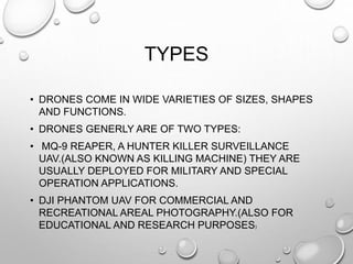 TYPES
• DRONES COME IN WIDE VARIETIES OF SIZES, SHAPES
AND FUNCTIONS.
• DRONES GENERLY ARE OF TWO TYPES:
• MQ-9 REAPER, A HUNTER KILLER SURVEILLANCE
UAV.(ALSO KNOWN AS KILLING MACHINE) THEY ARE
USUALLY DEPLOYED FOR MILITARY AND SPECIAL
OPERATION APPLICATIONS.
• DJI PHANTOM UAV FOR COMMERCIAL AND
RECREATIONAL AREAL PHOTOGRAPHY.(ALSO FOR
EDUCATIONAL AND RESEARCH PURPOSES)
 