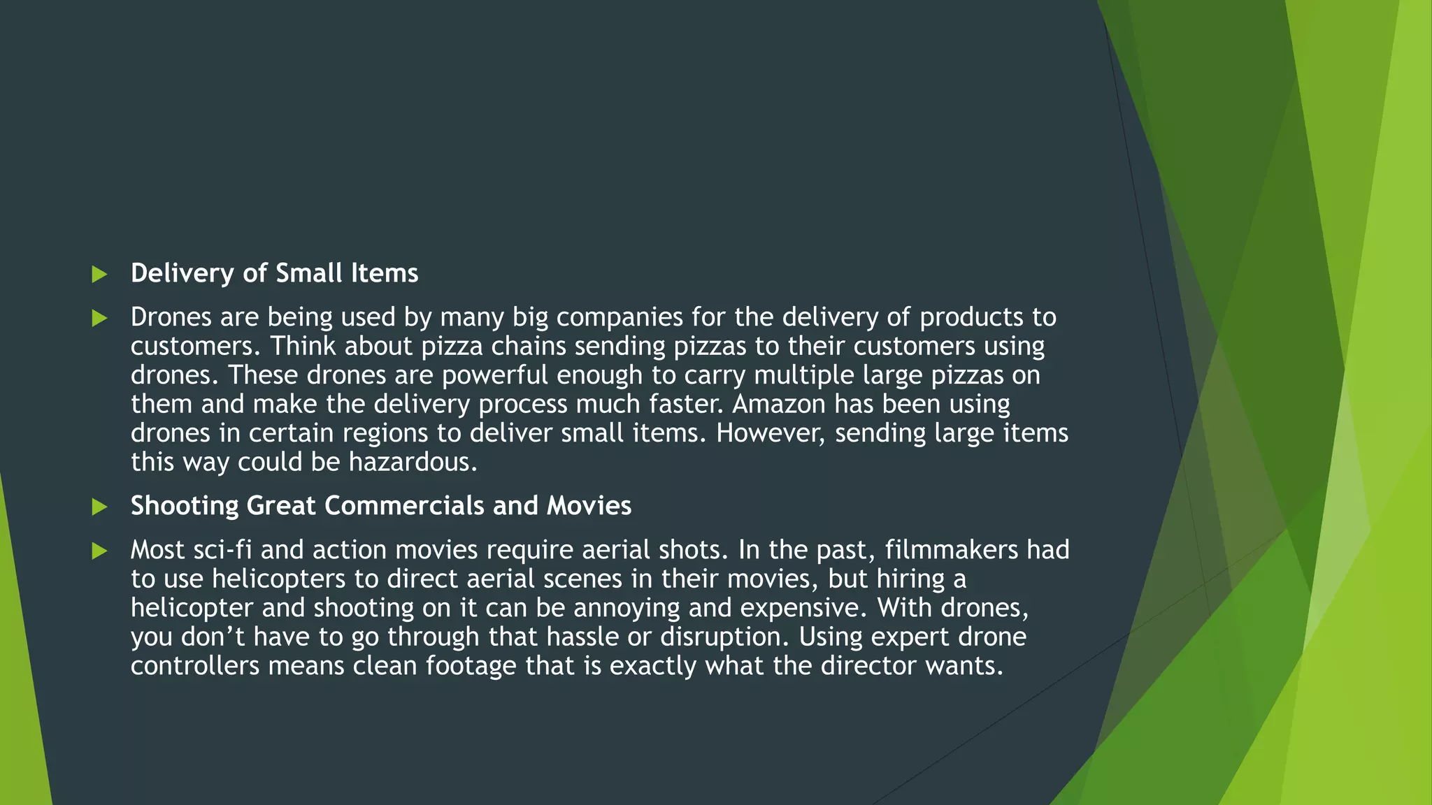  Delivery of Small Items
 Drones are being used by many big companies for the delivery of products to
customers. Think about pizza chains sending pizzas to their customers using
drones. These drones are powerful enough to carry multiple large pizzas on
them and make the delivery process much faster. Amazon has been using
drones in certain regions to deliver small items. However, sending large items
this way could be hazardous.
 Shooting Great Commercials and Movies
 Most sci-fi and action movies require aerial shots. In the past, filmmakers had
to use helicopters to direct aerial scenes in their movies, but hiring a
helicopter and shooting on it can be annoying and expensive. With drones,
you don’t have to go through that hassle or disruption. Using expert drone
controllers means clean footage that is exactly what the director wants.
 
