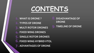 CONTENTS
1. WHAT IS DRONE ?
2. TYPES OF DRONE
3. MULTI ROTOR DRONES
4. FIXED WING DRONES
5. SINGLE ROTOR DRONES
6. FIXED WING HYBRIDVTOL
7. ADVANTAGES OF DRONE
8. DISADVANTAGE OF
DRONE
9. TIMELINE OF DRONE
 