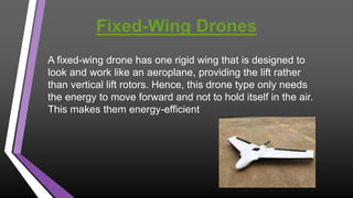 Fixed-Wing Drones
A fixed-wing drone has one rigid wing that is designed to
look and work like an aeroplane, providing the lift rather
than vertical lift rotors. Hence, this drone type only needs
the energy to move forward and not to hold itself in the air.
This makes them energy-efficient.
 
