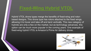 Fixed-Wing Hybrid VTOL
Hybrid VTOL drone types merge the benefits of fixed-wing and rotor-
based designs. This drone type has rotors attached to the fixed wings,
allowing it to hover and take off and land vertically. This new category of
hybrids are only a few on the market, but as technology advances, this
option can be much more popular in the coming years. One example of
fixed-wing hybrid VTOL is Amazon’s Prime Air delivery drone.
 