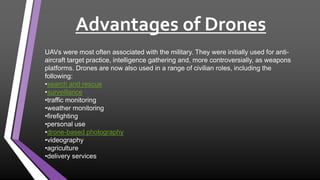 Advantages of Drones
UAVs were most often associated with the military. They were initially used for anti-
aircraft target practice, intelligence gathering and, more controversially, as weapons
platforms. Drones are now also used in a range of civilian roles, including the
following:
•search and rescue
•surveillance
•traffic monitoring
•weather monitoring
•firefighting
•personal use
•drone-based photography
•videography
•agriculture
•delivery services
 