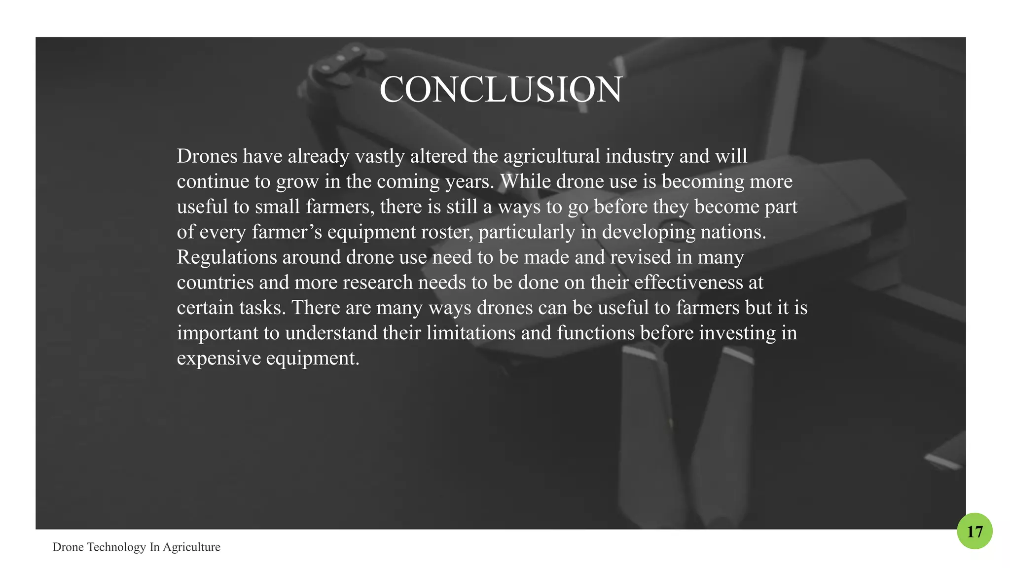 CONCLUSION
Drones have already vastly altered the agricultural industry and will
continue to grow in the coming years. While drone use is becoming more
useful to small farmers, there is still a ways to go before they become part
of every farmer’s equipment roster, particularly in developing nations.
Regulations around drone use need to be made and revised in many
countries and more research needs to be done on their effectiveness at
certain tasks. There are many ways drones can be useful to farmers but it is
important to understand their limitations and functions before investing in
expensive equipment.
17
 