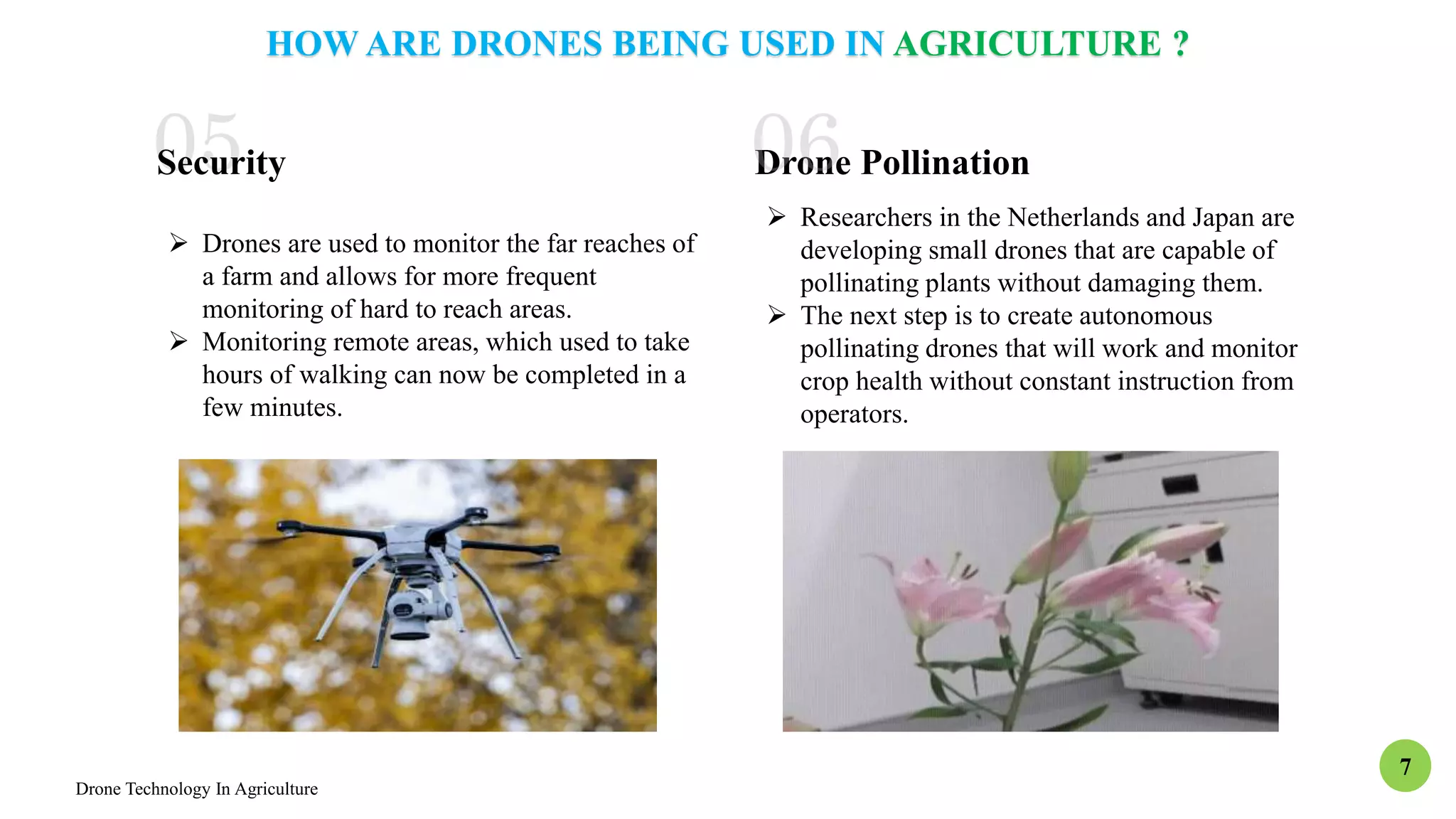 Drone Technology In Agriculture
7
HOW ARE DRONES BEING USED IN AGRICULTURE ?
 Drones are used to monitor the far reaches of
a farm and allows for more frequent
monitoring of hard to reach areas.
 Monitoring remote areas, which used to take
hours of walking can now be completed in a
few minutes.
Security Drone Pollination
 Researchers in the Netherlands and Japan are
developing small drones that are capable of
pollinating plants without damaging them.
 The next step is to create autonomous
pollinating drones that will work and monitor
crop health without constant instruction from
operators.
 
