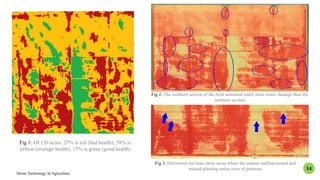 Fig 3: Horizontal red lines show areas where the planter malfunctioned and
missed planting entire rows of potatoes
Drone Technology In Agriculture
14
Fig 2: The southern section of the field sustained much more water damage than the
northern section
Fig 1: Of 150 acres: 27% is red (bad health), 58% is
yellow (average health), 15% is green (good health)
 