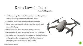 Drone Laws In India
Rules And Regulation
 All drones except those in the Nano category must be registered
and issued a Unique Identification Number (UIN).
 A permit is required for commercial drone operations
 Drone pilots must maintain a direct visual line of sight at all
times while flying.
 Drones cannot be flown more than 400 feet vertically.
 Drones cannot be flown in areas specified as “No Fly Zones”.
 Permission to fly in controlled airspace can be obtained by filing
a flight plan and obtaining a unique Air Defense Clearance
(ADC)/Flight Information Center (FIC) number.
Drone Technology In Agriculture
15
 