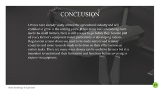 CONCLUSION
Drones have already vastly altered the agricultural industry and will
continue to grow in the coming years. While drone use is becoming more
useful to small farmers, there is still a ways to go before they become part
of every farmer’s equipment roster, particularly in developing nations.
Regulations around drone use need to be made and revised in many
countries and more research needs to be done on their effectiveness at
certain tasks. There are many ways drones can be useful to farmers but it is
important to understand their limitations and functions before investing in
expensive equipment.
17
 