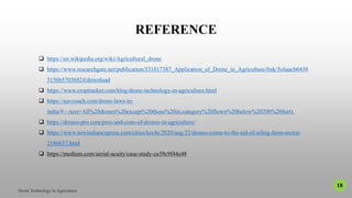 REFERENCE
 https://en.wikipedia.org/wiki/Agricultural_drone
 https://www.researchgate.net/publication/331017387_Application_of_Drone_in_Agriculture/link/5c6aacb0458
5156b57036824/download
 https://www.croptracker.com/blog/drone-technology-in-agriculture.html
 https://uavcoach.com/drone-laws-in-
india/#:~:text=All%20drones%20except%20those%20in,category%20flown%20below%20200%20feet).
 https://drones-pro.com/pros-and-cons-of-drones-in-agriculture/
 https://www.newindianexpress.com/cities/kochi/2020/aug/22/drones-come-to-the-aid-of-ailing-farm-sector-
2186637.html
 https://medium.com/aerial-acuity/case-study-ce39c9f44e48
18
 