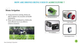 Drone Technology In Agriculture
8
Multispectral Sensor
Lidar Sensor
Thermal Sensor
Hyperspectral Sensor
HOW ARE DRONES BEING USED IN AGRICULTURE ?
Drone Irrigation
 Using microwave sensing, drones are
able to capture very accurate soil health
information.
 Water can be distributed in a field in the
most efficient way in an effort to
conserve resources.
 