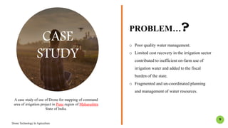 CASE
STUDY
PROBLEM…?
o Poor quality water management.
o Limited cost recovery in the irrigation sector
contributed to inefficient on-farm use of
irrigation water and added to the fiscal
burden of the state.
o Fragmented and un-coordinated planning
and management of water resources.
A case study of use of Drone for mapping of command
area of irrigation project in Pune region of Maharashtra
State of India.
Drone Technology In Agriculture
9
 