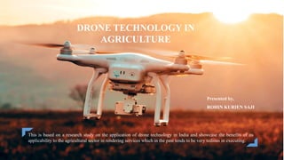 Presented by,
ROHIN KURIEN SAJI
DRONE TECHNOLOGY IN
AGRICULTURE
This is based on a research study on the application of drone technology in India and showcase the benefits of its
applicability to the agricultural sector in rendering services which in the past tends to be very tedious in executing.
 