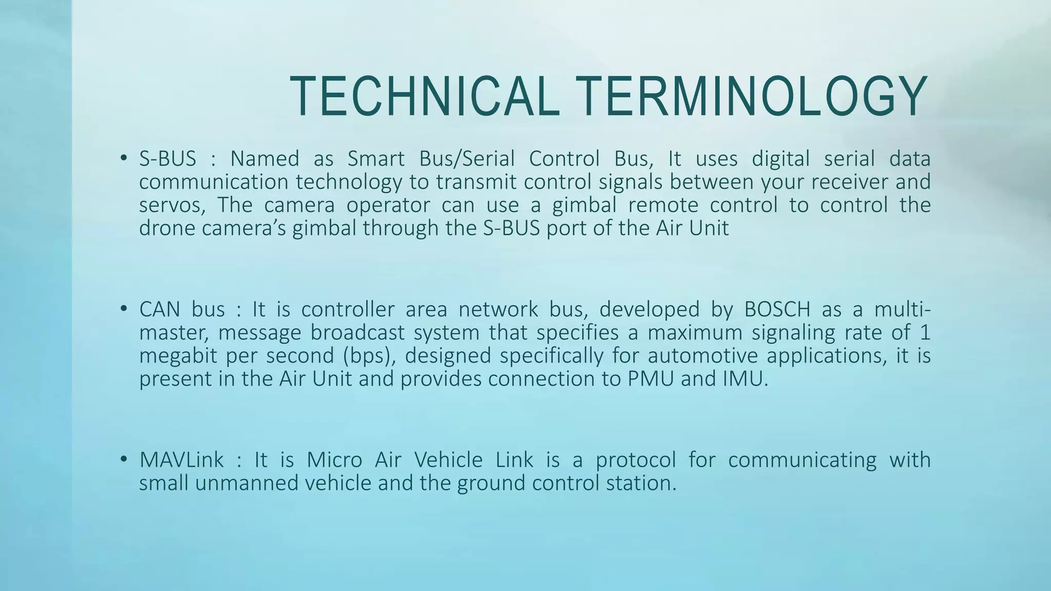 TECHNICAL TERMINOLOGY
• S-BUS : Named as Smart Bus/Serial Control Bus, It uses digital serial data
communication technology to transmit control signals between your receiver and
servos, The camera operator can use a gimbal remote control to control the
drone camera’s gimbal through the S-BUS port of the Air Unit
• CAN bus : It is controller area network bus, developed by BOSCH as a multi-
master, message broadcast system that specifies a maximum signaling rate of 1
megabit per second (bps), designed specifically for automotive applications, it is
present in the Air Unit and provides connection to PMU and IMU.
• MAVLink : It is Micro Air Vehicle Link is a protocol for communicating with
small unmanned vehicle and the ground control station.
 