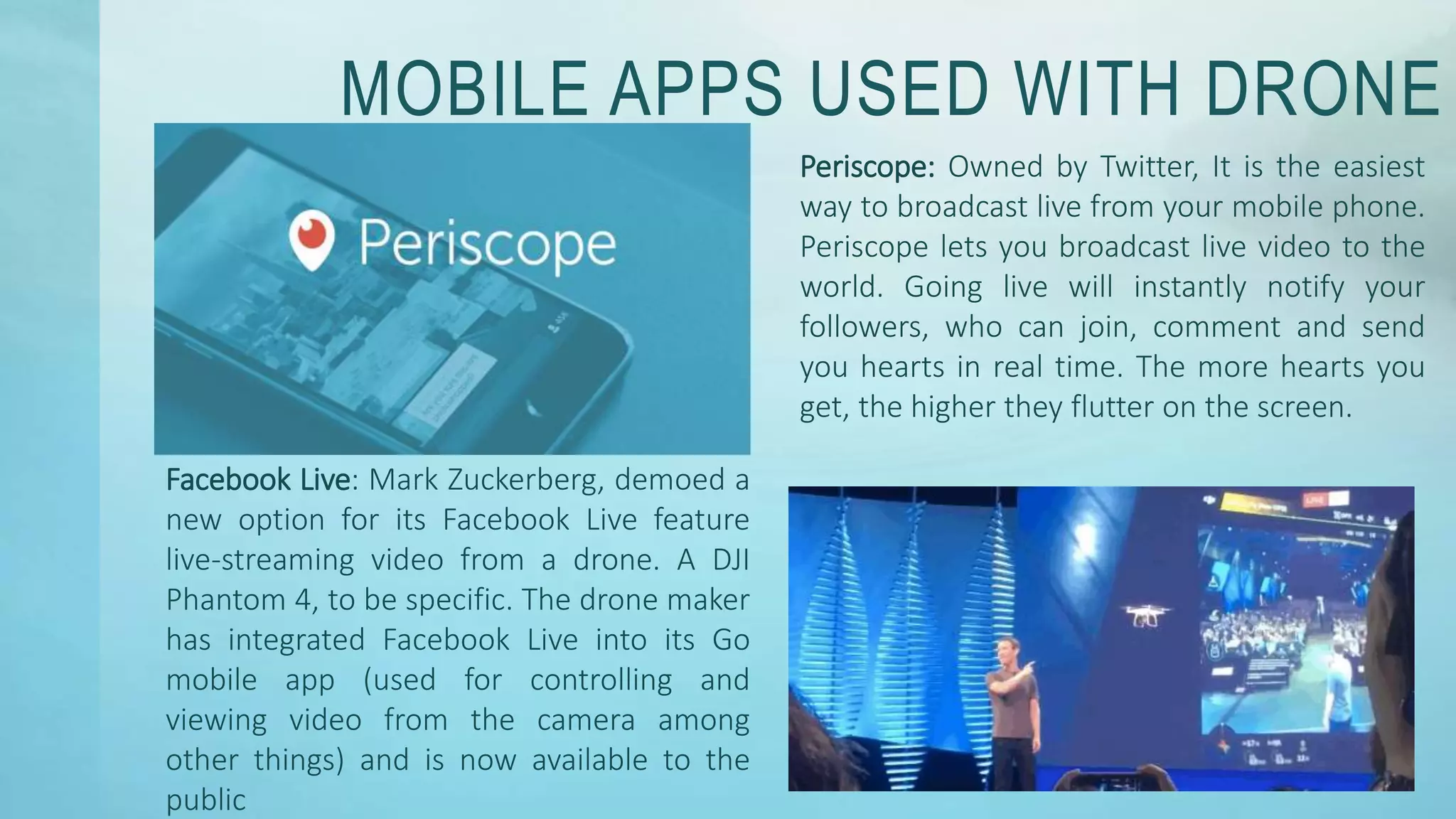 MOBILE APPS USED WITH DRONE
Periscope: Owned by Twitter, It is the easiest
way to broadcast live from your mobile phone.
Periscope lets you broadcast live video to the
world. Going live will instantly notify your
followers, who can join, comment and send
you hearts in real time. The more hearts you
get, the higher they flutter on the screen.
Facebook Live: Mark Zuckerberg, demoed a
new option for its Facebook Live feature
live-streaming video from a drone. A DJI
Phantom 4, to be specific. The drone maker
has integrated Facebook Live into its Go
mobile app (used for controlling and
viewing video from the camera among
other things) and is now available to the
public
 