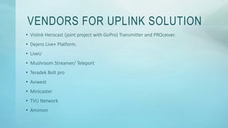 VENDORS FOR UPLINK SOLUTION
• Vislink Herocast (joint project with GoPro) Transmitter and PROceiver.
• Dejero Live+ Platform.
• LiveU
• Mushroom Streamer/ Teleport
• Teradek Bolt pro
• Aviwest
• Minicaster
• TVU Network
• Amimon
 