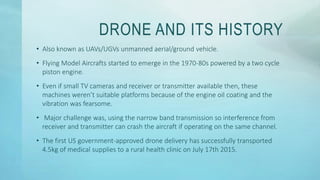 DRONE AND ITS HISTORY
• Also known as UAVs/UGVs unmanned aerial/ground vehicle.
• Flying Model Aircrafts started to emerge in the 1970-80s powered by a two cycle
piston engine.
• Even if small TV cameras and receiver or transmitter available then, these
machines weren’t suitable platforms because of the engine oil coating and the
vibration was fearsome.
• Major challenge was, using the narrow band transmission so interference from
receiver and transmitter can crash the aircraft if operating on the same channel.
• The first US government-approved drone delivery has successfully transported
4.5kg of medical supplies to a rural health clinic on July 17th 2015.
 