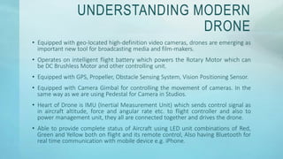 UNDERSTANDING MODERN
DRONE
• Equipped with geo-located high-definition video cameras, drones are emerging as
important new tool for broadcasting media and film-makers.
• Operates on intelligent flight battery which powers the Rotary Motor which can
be DC Brushless Motor and other controlling unit.
• Equipped with GPS, Propeller, Obstacle Sensing System, Vision Positioning Sensor.
• Equipped with Camera Gimbal for controlling the movement of cameras. In the
same way as we are using Pedestal for Camera in Studios.
• Heart of Drone is IMU (Inertial Measurement Unit) which sends control signal as
in aircraft altitude, force and angular rate etc. to flight controller and also to
power management unit, they all are connected together and drives the drone.
• Able to provide complete status of Aircraft using LED unit combinations of Red,
Green and Yellow both on flight and its remote control, Also having Bluetooth for
real time communication with mobile device e.g. iPhone.
 