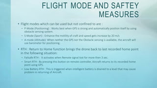FLIGHT MODE AND SAFTEY
MEASURES
• Flight modes which can be used but not confined to are :
– P-Mode (Positioning) : Works best when GPS is strong and automatically position itself by using
obstacle sensing system.
– S-Mode (Sport) : Enhance the motility of craft and speed gets increase by 20 m/s
– A-mode (Altitude): When neither the GPS nor the Obstacle sensing is available, the aircraft will
use barometer for positioning.
• RTH : Return to Home function brings the drone back to last recorded home point
in the following situation:
– Failsafe RTH : It activates when Remote signal lost for more then 3 sec.
– Smart RTH : By pressing this button on remote controller, Aircraft returns to its recorded home
point using GPS.
– Low Battery RTH : This is triggered when intelligent battery is drained to a level that may cause
problem in returning of Aircraft.
 