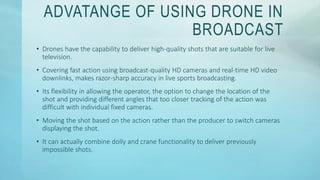 ADVATANGE OF USING DRONE IN
BROADCAST
• Drones have the capability to deliver high-quality shots that are suitable for live
television.
• Covering fast action using broadcast-quality HD cameras and real-time HD video
downlinks, makes razor-sharp accuracy in live sports broadcasting.
• Its flexibility in allowing the operator, the option to change the location of the
shot and providing different angles that too closer tracking of the action was
difficult with individual fixed cameras.
• Moving the shot based on the action rather than the producer to switch cameras
displaying the shot.
• It can actually combine dolly and crane functionality to deliver previously
impossible shots.
 