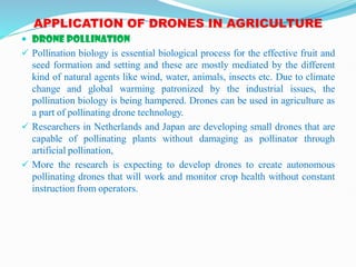 APPLICATION OF DRONES IN AGRICULTURE
 DRONE POLLINATION
 Pollination biology is essential biological process for the effective fruit and
seed formation and setting and these are mostly mediated by the different
kind of natural agents like wind, water, animals, insects etc. Due to climate
change and global warming patronized by the industrial issues, the
pollination biology is being hampered. Drones can be used in agriculture as
a part of pollinating drone technology.
 Researchers in Netherlands and Japan are developing small drones that are
capable of pollinating plants without damaging as pollinator through
artificial pollination,
 More the research is expecting to develop drones to create autonomous
pollinating drones that will work and monitor crop health without constant
instruction from operators.
 
