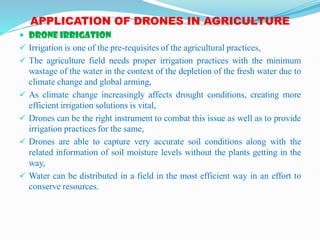 APPLICATION OF DRONES IN AGRICULTURE
 DRONE IRRIGATION
 Irrigation is one of the pre-requisites of the agricultural practices,
 The agriculture field needs proper irrigation practices with the minimum
wastage of the water in the context of the depletion of the fresh water due to
climate change and global arming,
 As climate change increasingly affects drought conditions, creating more
efficient irrigation solutions is vital,
 Drones can be the right instrument to combat this issue as well as to provide
irrigation practices for the same,
 Drones are able to capture very accurate soil conditions along with the
related information of soil moisture levels without the plants getting in the
way,
 Water can be distributed in a field in the most efficient way in an effort to
conserve resources.
 