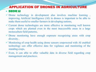 APPLICATION OF DRONES IN AGRICULTURE
 DRONE AI
 Drone technology in development also involves machine learning ,
improving Artificial Intelligence (AI) in drones is important to be able to
make them useful to smaller farmers in developing nations,
 Current drone technologies are more effective in monitoring well known
crops which are planted even in the most inaccessible areas in a large
monoculture field patterns,
 Drone monitoring have enough exposure recognizing areas with crop
diversity ,
 Monitoring of crop health using drone sensors empowered with AI enabled
technology can offer effective data for vigilance and monitoring of the
standing crops,
 Even, it can able to offer valuable data in diverse field regarding crop
management and practices.
 
